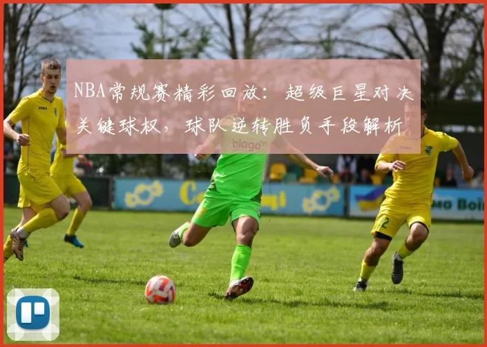 NBA常规赛精彩回放：超级巨星对决关键球权，球队逆转胜负手段解析