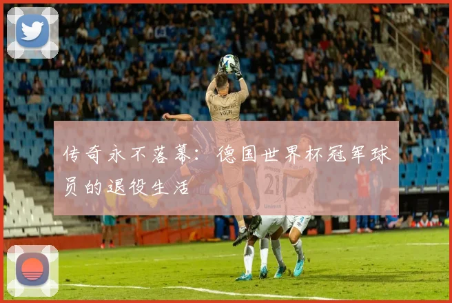 传奇永不落幕：德国世界杯冠军球员的退役生活