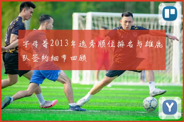 字母哥2013年选秀顺位排名与雄鹿队签约细节回顾