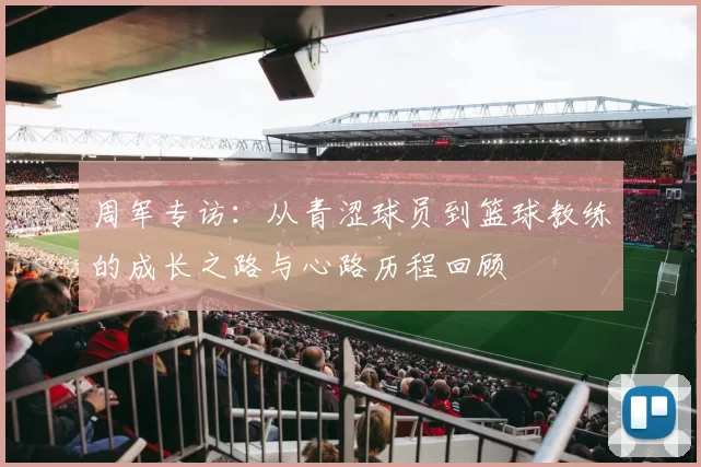 周军专访：从青涩球员到篮球教练的成长之路与心路历程回顾