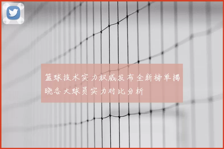篮球技术实力权威发布全新榜单揭晓各大球员实力对比分析