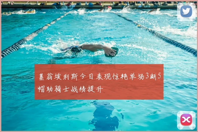 基翁埃利斯今日表现惊艳单场3断5帽助骑士战绩提升