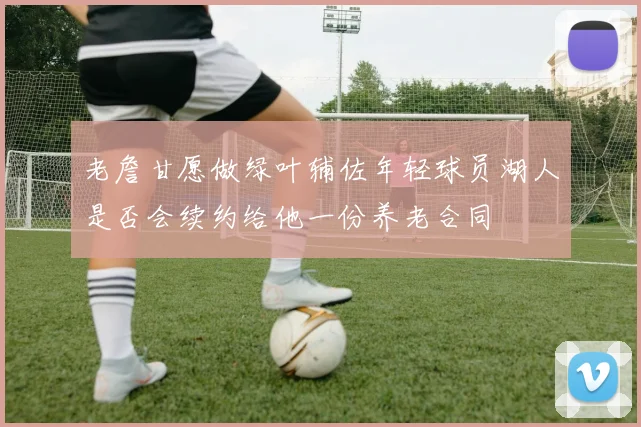 老詹甘愿做绿叶辅佐年轻球员湖人是否会续约给他一份养老合同