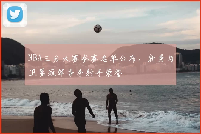 NBA三分大赛参赛名单公布，新秀与卫冕冠军争夺射手荣誉