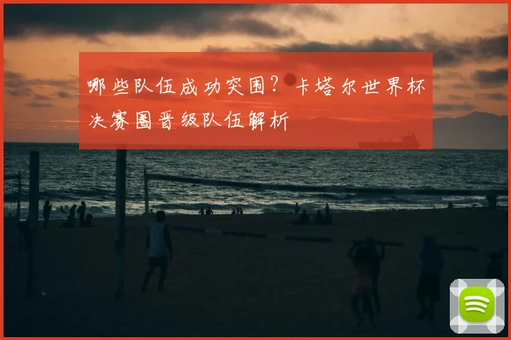 哪些队伍成功突围？卡塔尔世界杯决赛圈晋级队伍解析