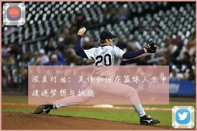 深度对话：吴伟如何在篮球人生中追逐梦想与挑战
