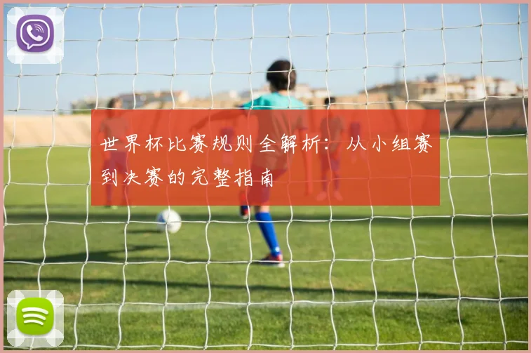 世界杯比赛规则全解析：从小组赛到决赛的完整指南