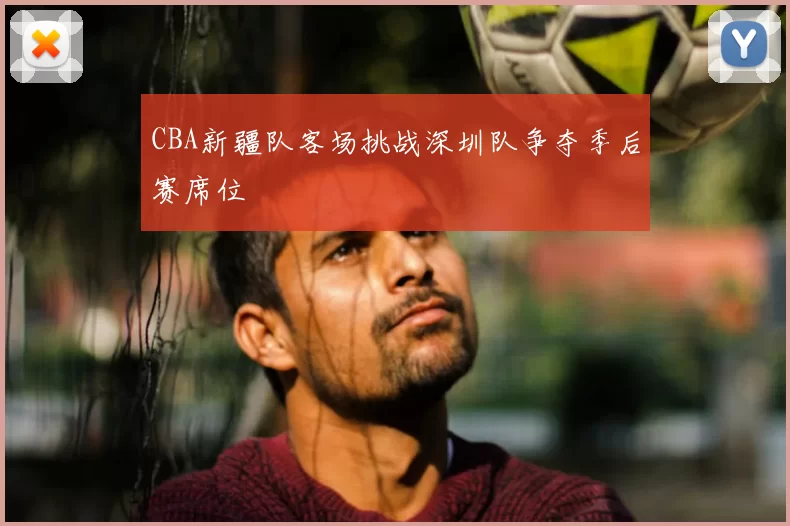 CBA新疆队客场挑战深圳队争夺季后赛席位