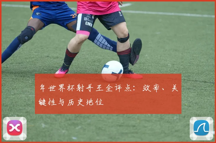 年世界杯射手王全评点：效率、关键性与历史地位