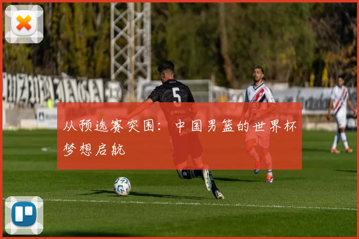 从预选赛突围：中国男篮的世界杯梦想启航