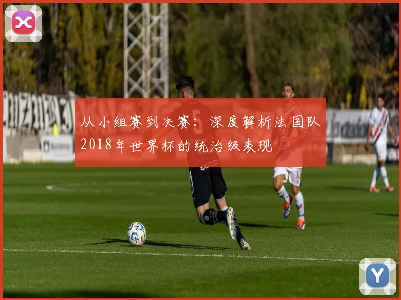 从小组赛到决赛:深度解析法国队2018年世界杯的统治级表现