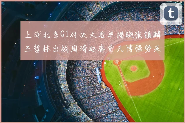 上海北京G1对决大名单揭晓张镇麟王哲林出战周琦赵睿曾凡博强势来袭