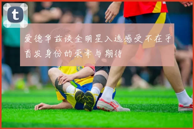 爱德华兹谈全明星入选感受不在乎首发身份的荣幸与期待