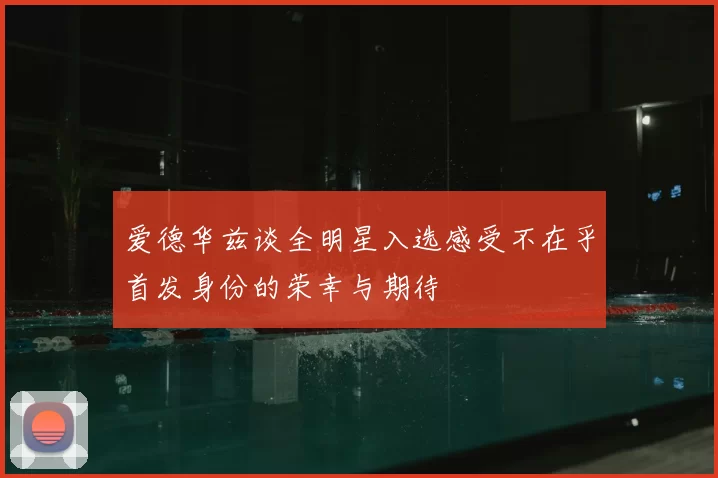 爱德华兹谈全明星入选感受不在乎首发身份的荣幸与期待