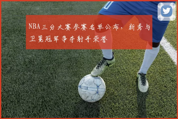 NBA三分大赛参赛名单公布，新秀与卫冕冠军争夺射手荣誉
