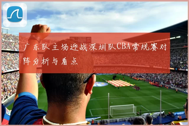 广东队主场迎战深圳队CBA常规赛对阵分析与看点