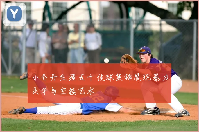小乔丹生涯五十佳球集锦展现暴力美学与空接艺术