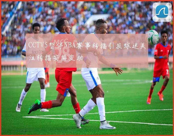 CCTV5暂停NBA赛事转播引发球迷关注转播安排变动