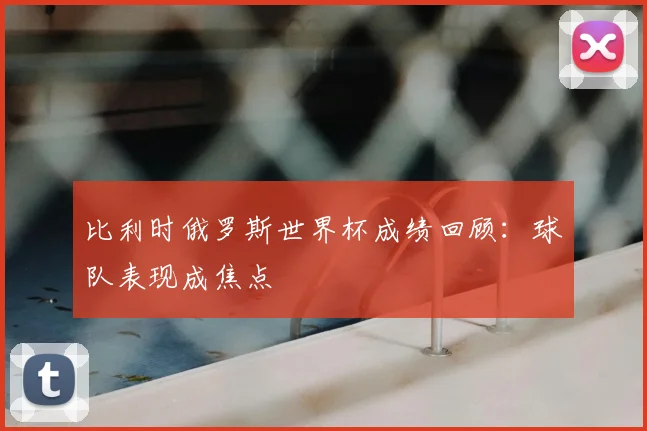 比利时俄罗斯世界杯成绩回顾：球队表现成焦点
