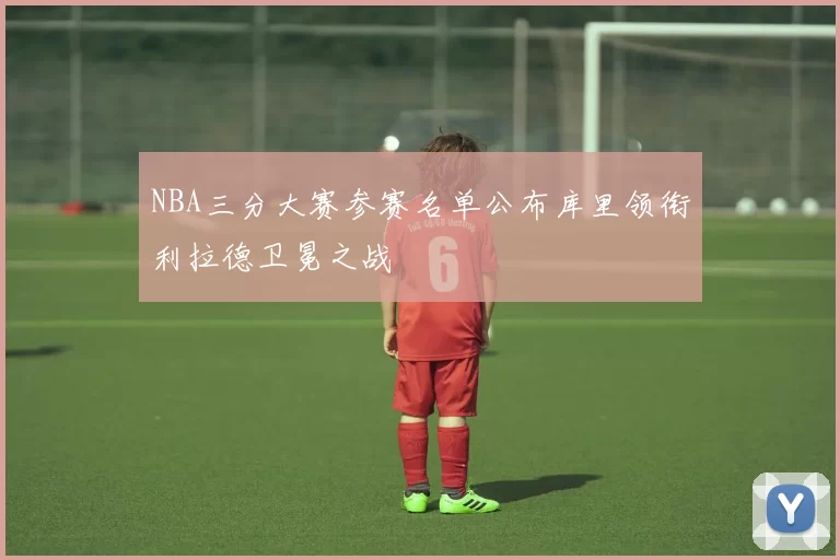 NBA三分大赛参赛名单公布库里领衔利拉德卫冕之战