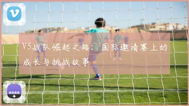 V5战队崛起之路:国际邀请赛上的成长与挑战故事