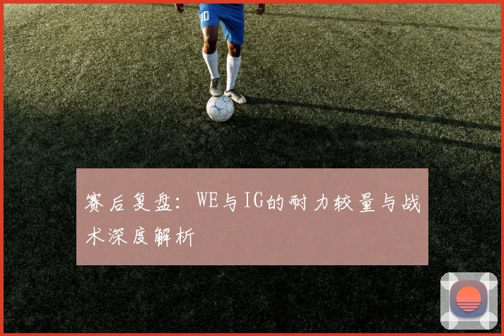 赛后复盘:WE与IG的耐力较量与战术深度解析