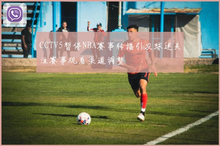 CCTV5暂停NBA赛事转播引发球迷关注赛事观看渠道调整