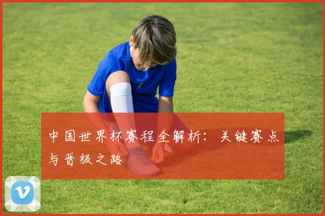 中国世界杯赛程全解析：关键赛点与晋级之路