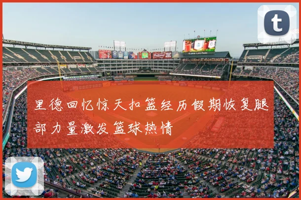 里德回忆惊天扣篮经历假期恢复腿部力量激发篮球热情