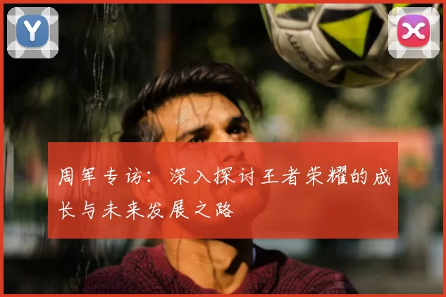 周军专访：深入探讨王者荣耀的成长与未来发展之路