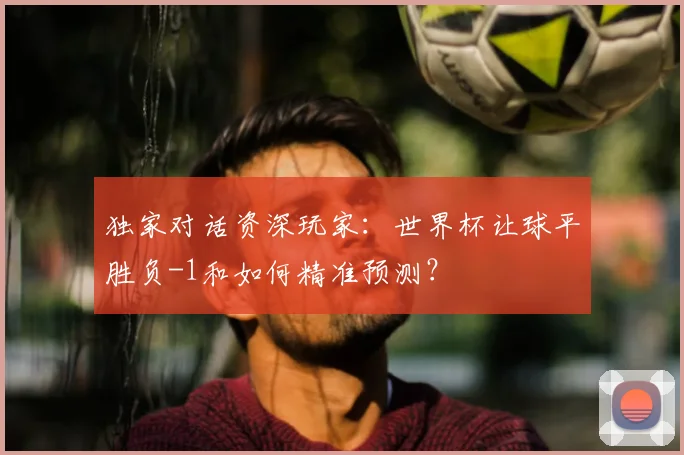 独家对话资深玩家：世界杯让球平胜负-1和如何精准预测？
