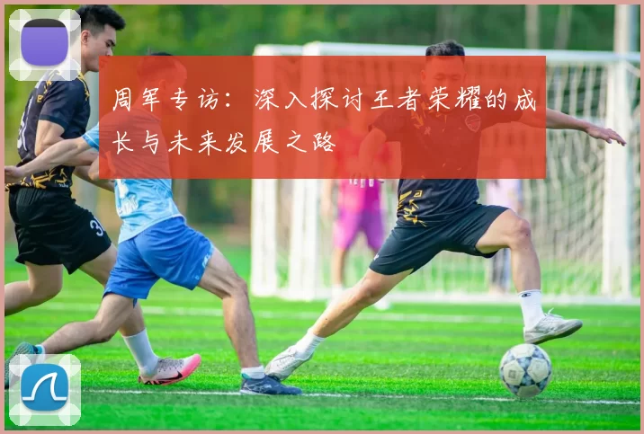 周军专访：深入探讨王者荣耀的成长与未来发展之路