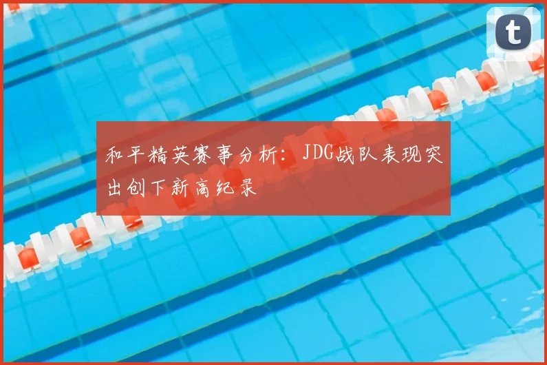 和平精英赛事分析:JDG战队表现突出创下新高纪录