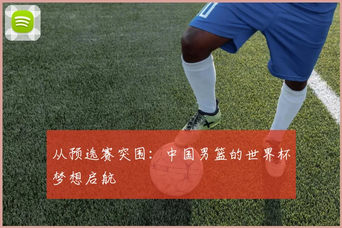 从预选赛突围:中国男篮的世界杯梦想启航