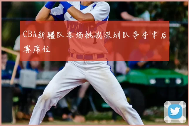 CBA新疆队客场挑战深圳队争夺季后赛席位