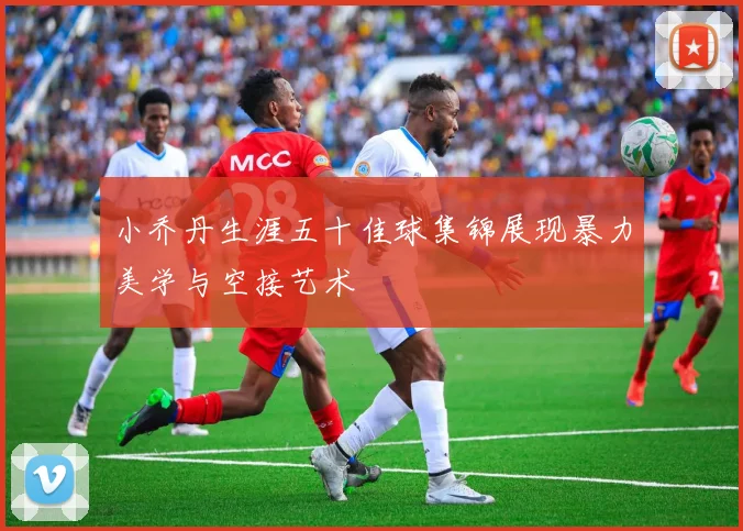 小乔丹生涯五十佳球集锦展现暴力美学与空接艺术