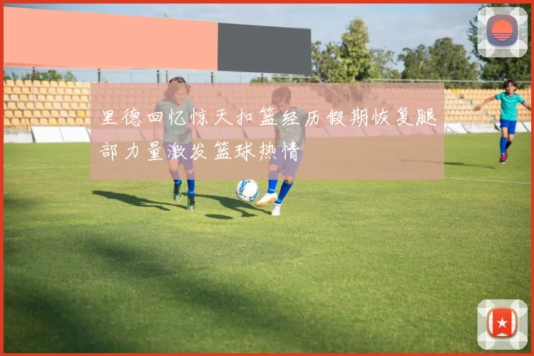 里德回忆惊天扣篮经历假期恢复腿部力量激发篮球热情