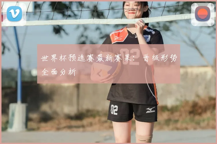 世界杯预选赛最新赛果:晋级形势全面分析