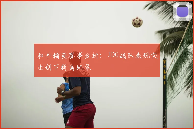 和平精英赛事分析:JDG战队表现突出创下新高纪录