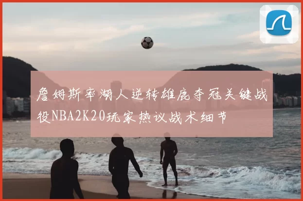 詹姆斯率湖人逆转雄鹿夺冠关键战役NBA2K20玩家热议战术细节