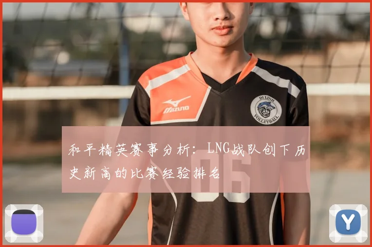 和平精英赛事分析:LNG战队创下历史新高的比赛经验排名