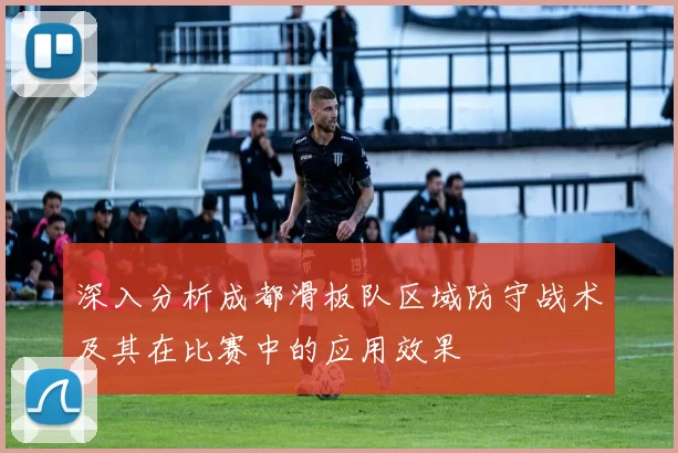 深入分析成都滑板队区域防守战术及其在比赛中的应用效果