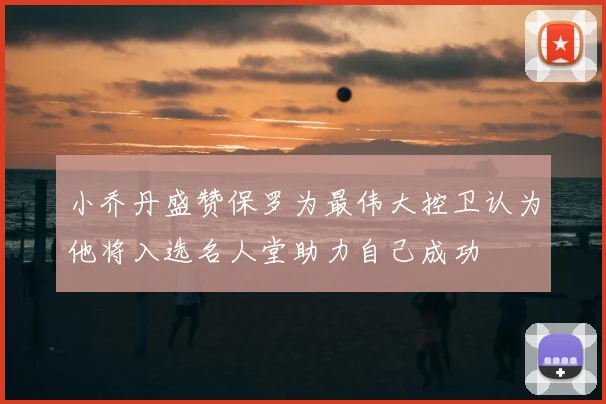小乔丹盛赞保罗为最伟大控卫认为他将入选名人堂助力自己成功