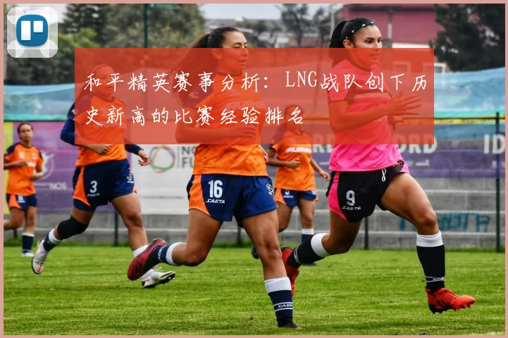 和平精英赛事分析:LNG战队创下历史新高的比赛经验排名