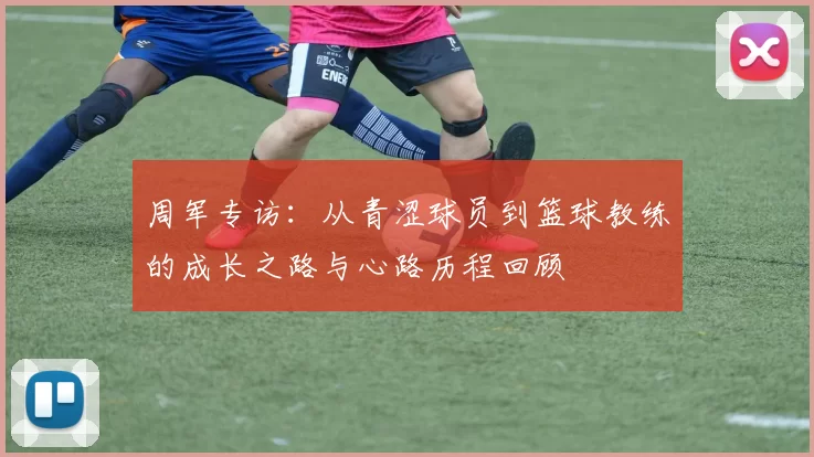 周军专访：从青涩球员到篮球教练的成长之路与心路历程回顾
